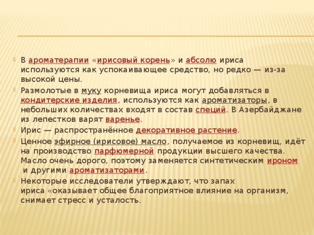 В  ароматерапии  « ирисовый корень » и  абсолю  ириса используются как успокаивающее средство, но редко — из-за высокой цены. Размолотые в  муку  корневища ириса могут добавляться в  кондитерские изделия , используются как  ароматизаторы , в небольших количествах входят в состав  специй . В Азербайджане из лепестков варят  варенье . Ирис — распространённое  декоративное растение . Ценное  эфирное (ирисовое) масло , получаемое из корневищ, идёт на производство  парфюмерной  продукции высшего качества. Масло очень дорого, поэтому заменяется синтетическим  ироном  и другими  ароматизаторами . Некоторые исследователи утверждают, что запах ириса «оказывает общее благоприятное влияние на организм, снимает стресс и усталость. 