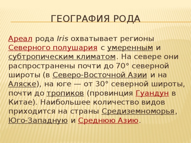 География рода Ареал  рода  Iris  охватывает регионы  Северного полушария  с  умеренным  и  субтропическим климатом . На севере они распространены почти до 70° северной широты (в  Северо-Восточной Азии  и на  Аляске ), на юге — от 30° северной широты, почти до  тропиков  (провинция  Гуандун  в Китае). Наибольшее количество видов приходится на страны  Средиземноморья ,  Юго-Западную  и  Среднюю Азию . 