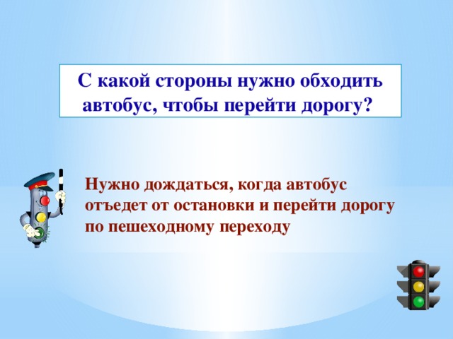 С какой стороны нужно обходить автобус, чтобы перейти дорогу?  Нужно дождаться, когда автобус отъедет от остановки и перейти дорогу по пешеходному переходу 