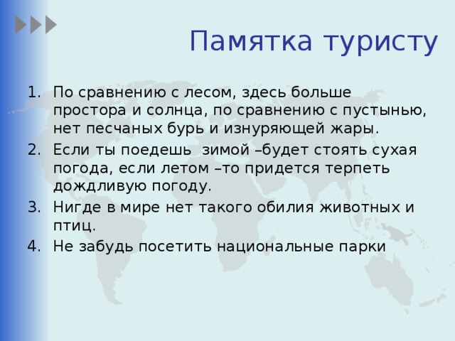 Памятка туристу По сравнению с лесом,  здесь больше простора и солнца, по сравнению с пустынью, нет песчаных бурь и изнуряющей жары. Если ты поедешь зимой –будет стоять сухая погода, если летом –то придется терпеть дождливую погоду. Нигде в мире нет такого обилия животных и птиц. Не забудь посетить национальные парки 