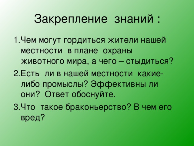 Закрепление знаний : 1.Чем могут гордиться жители нашей местности в плане охраны животного мира, а чего – стыдиться? 2.Есть ли в нашей местности какие- либо промыслы? Эффективны ли они? Ответ обоснуйте. 3.Что такое браконьерство? В чем его вред? 
