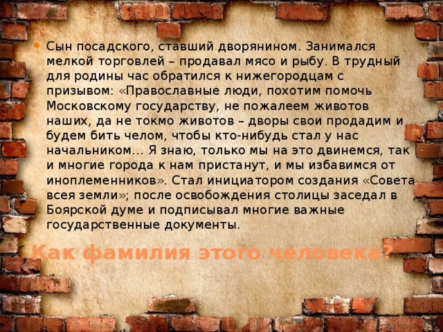 Сын посадского, ставший дворянином. Занимался мелкой торговлей – продавал мясо и рыбу. В трудный для родины час обратился к нижегородцам с призывом: «Православные люди, похотим помочь Московскому государству, не пожалеем животов наших, да не токмо животов – дворы свои продадим и будем бить челом, чтобы кто-нибудь стал у нас начальником… Я знаю, только мы на это двинемся, так и многие города к нам пристанут, и мы избавимся от иноплеменников». Стал инициатором создания «Совета всея земли»; после освобождения столицы заседал в Боярской думе и подписывал многие важные государственные документы.