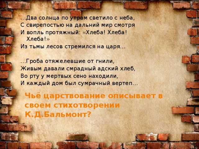 … Два солнца по утрам светило с неба, С свирепостью на дальний мир смотря И вопль протяжный: «Хлеба! Хлеба! Хлеба!» Из тьмы лесов стремился на царя… … Гроба отяжелевшие от гнили, Живым давали смрадный адский хлеб, Во рту у мертвых сено находили, И каждый дом был сумрачный вертеп… Чьё царствование описывает в своем стихотворении К.Д.Бальмонт?
