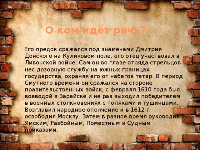 О ком идёт речь?  Его предок сражался под знаменами Дмитрия Донского на Куликовом поле, его отец участвовал в Ливонской войне. Сам он во главе отряда стрельцов нес дозорную службу на южных границах государства, охраняя его от набегов татар. В период Смутного времени он сражался на стороне правительственных войск; с февраля 1610 года был воеводой в Зарайске и не раз выходил победителем в военных столкновениях с поляками и тушинцами. Возглавил народное ополчение и в 1612 г. освободил Москву. Затем в разное время руководил Ямским, Разбойным, Поместным и Судным приказами.