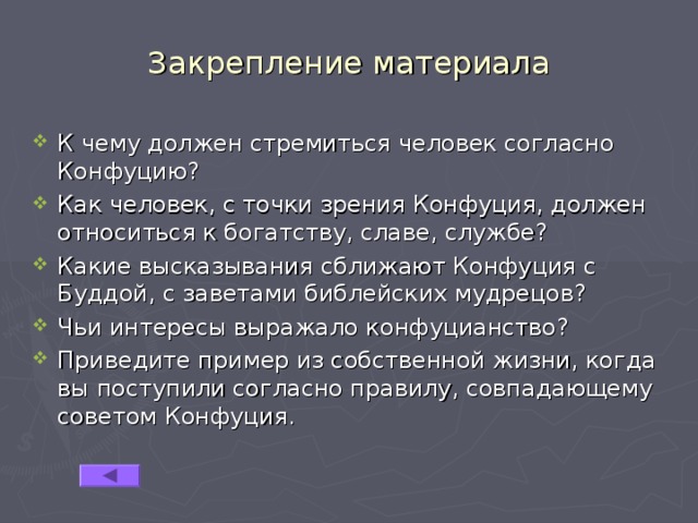 Закрепление материала К чему должен стремиться человек согласно Конфуцию? Как человек, с точки зрения Конфуция, должен относиться к богатству, славе, службе? Какие высказывания сближают Конфуция с Буддой, с заветами библейских мудрецов? Чьи интересы выражало конфуцианство? Приведите пример из собственной жизни, когда вы поступили согласно правилу, совпадающему советом Конфуция. 
