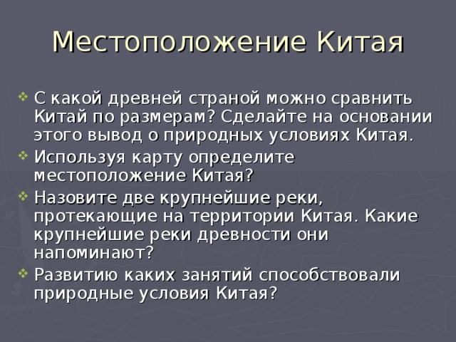Местоположение Китая С какой древней страной можно сравнить Китай по размерам? Сделайте на основании этого вывод о природных условиях Китая. Используя карту определите местоположение Китая? Назовите две крупнейшие реки, протекающие на территории Китая. Какие крупнейшие реки древности они напоминают? Развитию каких занятий способствовали природные условия Китая? 