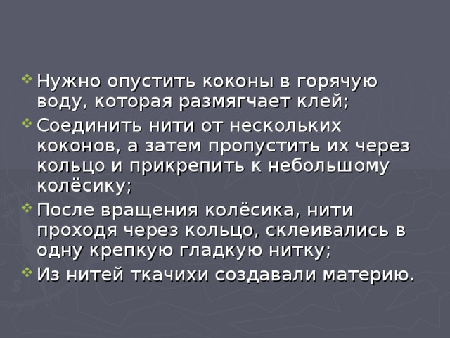 Нужно опустить коконы в горячую воду, которая размягчает клей; Соединить нити от нескольких коконов, а затем пропустить их через кольцо и прикрепить к небольшому колёсику; После вращения колёсика, нити проходя через кольцо, склеивались в одну крепкую гладкую нитку; Из нитей ткачихи создавали материю. 