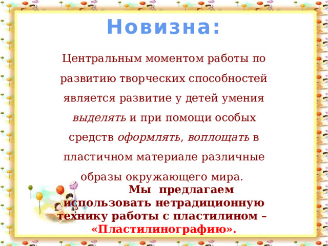 Новизна:   Центральным моментом работы по развитию творческих способностей является развитие у детей умения выделять и при помощи особых средств оформлять , воплощать в пластичном материале различные образы окружающего мира.  Мы предлагаем использовать нетрадиционную технику работы с пластилином – «Пластилинографию». 