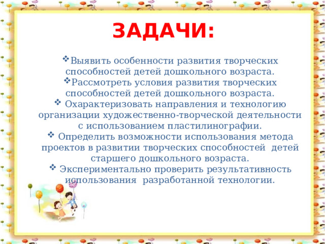 задачи:   Выявить особенности развития творческих способностей детей дошкольного возраста. Рассмотреть условия развития творческих способностей детей дошкольного возраста.  Охарактеризовать направления и технологию организации художественно-творческой деятельности с использованием пластилинографии.  Определить возможности использования метода проектов в развитии творческих способностей детей старшего дошкольного возраста.  Экспериментально проверить результативность использования разработанной технологии. 