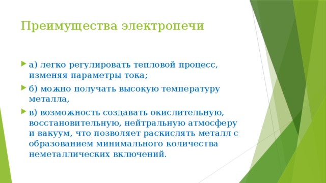 Преимущества электропечи а) легко регулировать тепловой процесс, изменяя параметры тока; б) можно получать высокую температуру металла, в) возможность создавать окислительную, восстановительную, нейтральную атмосферу и вакуум, что позволяет раскислять металл с образованием минимального количества неметаллических включений. 