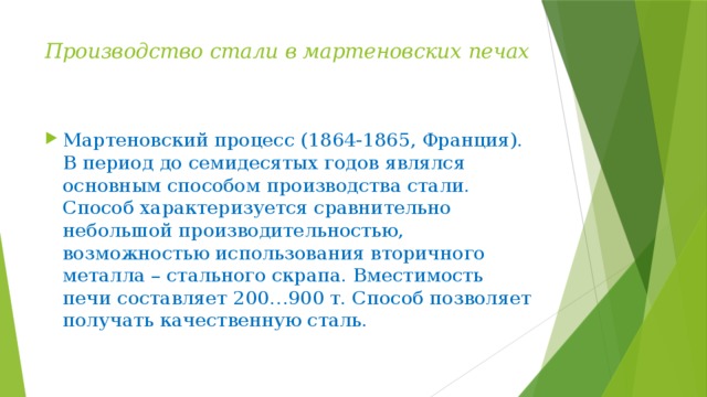 Производство стали в мартеновских печах   Мартеновский процесс (1864-1865, Франция). В период до семидесятых годов являлся основным способом производства стали. Способ характеризуется сравнительно небольшой производительностью, возможностью использования вторичного металла – стального скрапа. Вместимость печи составляет 200…900 т. Способ позволяет получать качественную сталь. 