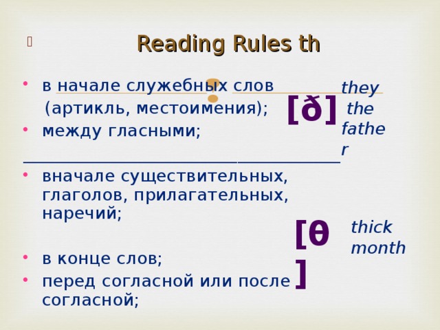  Reading Rules th в начале служебных  слов  (артикль, местоимения);  между гласными;  _____________________________________ вначале существительных, глаголов, прилагательных, наречий; в конце слов; перед согласной или после согласной;  they   the father [ð]  [θ]  t hick month 