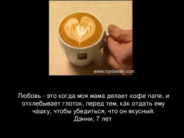 Любовь - это когда моя мама делает кофе папе, и отхлебывает глоток, перед тем, как отдать ему чашку, чтобы убедиться, что он вкусный. Дэнни, 7 лет  