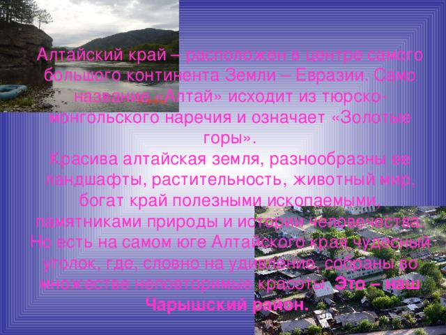 Алтайский край – расположен в центре самого большого континента Земли – Евразии. Само название «Алтай» исходит из тюрско-монгольского наречия и означает «Золотые горы».  Красива алтайская земля, разнообразны ее ландшафты, растительность, животный мир, богат край полезными ископаемыми, памятниками природы и истории человечества.  Но есть на самом юге Алтайского края чудесный уголок, где, словно на удивление, собраны во множестве неповторимые красоты. Это – наш Чарышский район.  