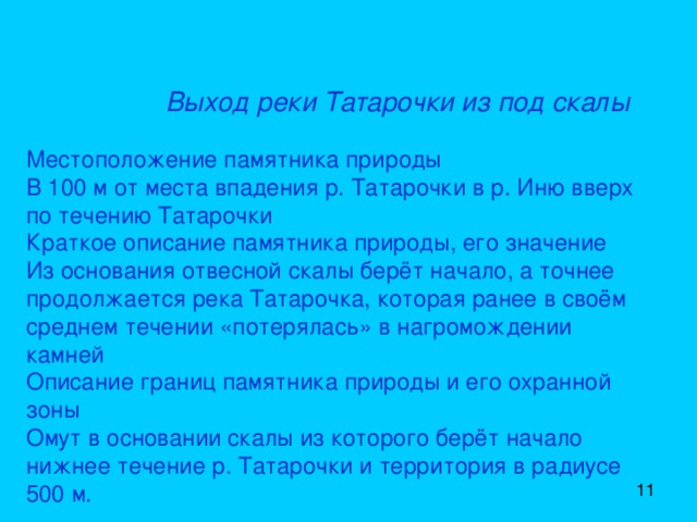   Выход реки Татарочки из под скалы    Местоположение памятника природы  В 100 м от места впадения р. Татарочки в р. Иню вверх по течению Татарочки  Краткое описание памятника природы, его значение  Из основания отвесной скалы берёт начало, а точнее продолжается река Татарочка, которая ранее в своём среднем течении «потерялась» в нагромождении камней  Описание границ памятника природы и его охранной зоны  Омут в основании скалы из которого берёт начало нижнее течение р. Татарочки и территория в радиусе 500 м. 