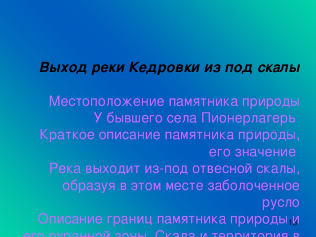 Выход реки Кедровки из под скалы    Местоположение памятника природы  У бывшего села Пионерлагерь  Краткое описание памятника природы, его значение  Река выходит из-под отвесной скалы, образуя в этом месте заболоченное русло  Описание границ памятника природы и его охранной зоны. Скала и территория в русле 100м от неё  