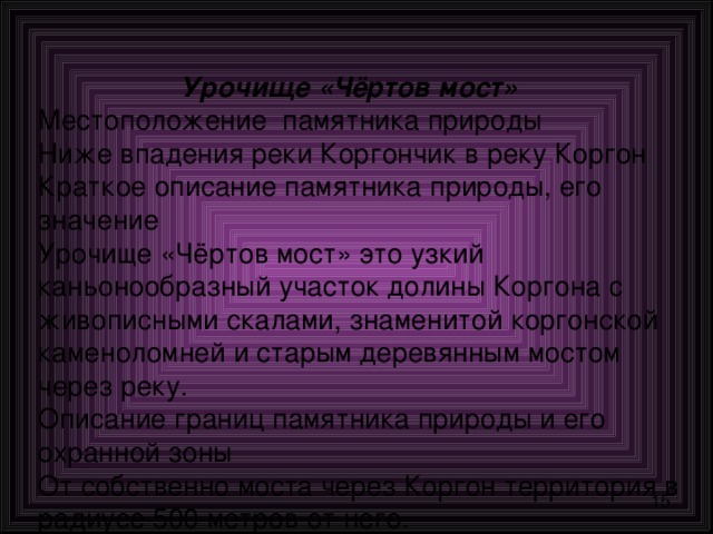   Урочище «Чёртов мост»  Местоположение памятника природы  Ниже впадения реки Коргончик в реку Коргон  Краткое описание памятника природы, его значение  Урочище «Чёртов мост» это узкий каньонообразный участок долины Коргона с живописными скалами, знаменитой коргонской каменоломней и старым деревянным мостом через реку.  Описание границ памятника природы и его охранной зоны  От собственно моста через Коргон территория в радиусе 500 метров от него. 