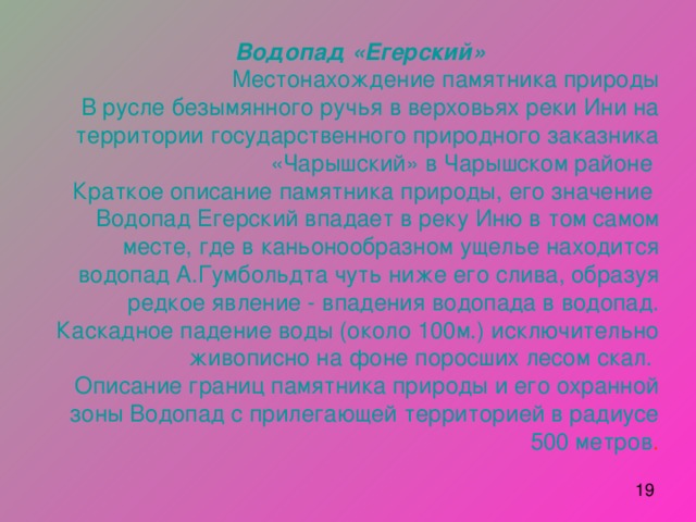 Водопад «Егерский»      Местонахождение памятника природы  В русле безымянного ручья в верховьях реки Ини на территории государственного природного заказника «Чарышский» в Чарышском районе  Краткое описание памятника природы, его значение  Водопад Егерский впадает в реку Иню в том самом месте, где в каньонообразном ущелье находится водопад А.Гумбольдта чуть ниже его слива, образуя редкое явление - впадения водопада в водопад. Каскадное падение воды (около 100м.) исключительно живописно на фоне поросших лесом скал.  Описание границ памятника природы и его охранной зоны Водопад с прилегающей территорией в радиусе 500 метров . 
