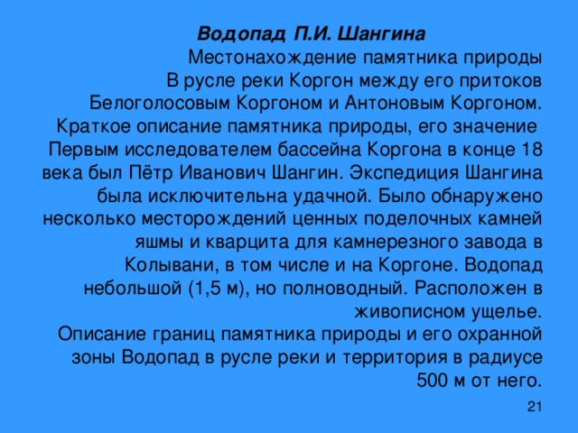 Водопад П.И. Шангина     Местонахождение памятника природы  В русле реки Коргон между его притоков Белоголосовым Коргоном и Антоновым Коргоном.  Краткое описание памятника природы, его значение  Первым исследователем бассейна Коргона в конце 18 века был Пётр Иванович Шангин. Экспедиция Шангина была исключительна удачной. Было обнаружено несколько месторождений ценных поделочных камней яшмы и кварцита для камнерезного завода в Колывани, в том числе и на Коргоне. Водопад небольшой (1,5 м), но полноводный. Расположен в живописном ущелье.  Описание границ памятника природы и его охранной зоны Водопад в русле реки и территория в радиусе 500 м от него. 