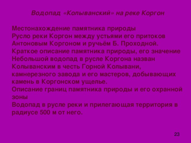  Водопад «Колыванский» на реке Коргон   Местонахождение памятника природы  Русло реки Коргон между устьями его притоков Антоновым Коргоном и ручьём Б. Проходной.  Краткое описание памятника природы, его значение  Небольшой водопад в русле Коргона назван Колыванским в честь Горной Колывани, камнерезного завода и его мастеров, добывающих камень в Коргонском ущелье.  Описание границ памятника природы и его охранной зоны  Водопад в русле реки и прилегающая территория в радиусе 500 м от него. 