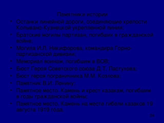 Памятники истории Останки линейной дороги, соединяющие крепости Колывано-Кузнецкой укрепленной линии; Братские могилы партизан, погибших в гражданской войне; Могила И.Л. Никифорова, командира Горно-партизанской дивизии; Мемориал воинам, погибшим в ВОВ; Бюст Героя Советского союза Д.Т. Пастухова; Бюст героя пограничника М.М. Козлова; Памятник В.И. Ленину; Памятное место. Камень и крест казакам, погибшим в годы гражданской войны; Памятное место. Камень на месте гибели казаков 19 августа 1919 года. 
