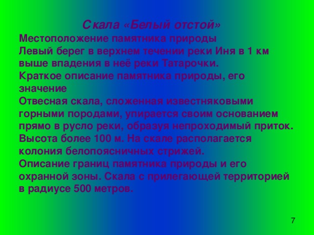   Скала «Белый отстой»  Местоположение памятника природы  Левый берег в верхнем течении реки Иня в 1 км выше впадения в неё реки Татарочки.  Краткое описание памятника природы, его значение  Отвесная скала, сложенная известняковыми горными породами, упирается своим основанием прямо в русло реки, образуя непроходимый приток. Высота более 100 м. На скале располагается колония белопоясничных стрижей.  Описание границ памятника природы и его охранной зоны. Скала с прилегающей территорией в радиусе 500 метров. 