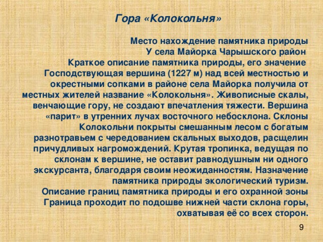   Гора «Колокольня»      Место нахождение памятника природы  У села Майорка Чарышского район  Краткое описание памятника природы, его значение  Господствующая вершина (1227 м) над всей местностью и окрестными сопками в районе села Майорка получила от местных жителей название «Колокольня». Живописные скалы, венчающие гору, не создают впечатления тяжести. Вершина «парит» в утренних лучах восточного небосклона. Склоны Колокольни покрыты смешанным лесом с богатым разнотравьем с чередованием скальных выходов, расщелин причудливых нагромождений. Крутая тропинка, ведущая по склонам к вершине, не оставит равнодушным ни одного экскурсанта, благодаря своим неожиданностям. Назначение памятника природы экологический туризм.  Описание границ памятника природы и его охранной зоны  Граница проходит по подошве нижней части склона горы, охватывая её со всех сторон. 
