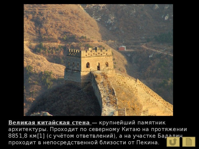 Великая китайская стена — крупнейший памятник архитектуры. Проходит по северному Китаю на протяжении 8851,8 км[1] (с учётом ответвлений), а на участке Бадалин проходит в непосредственной близости от Пекина. 