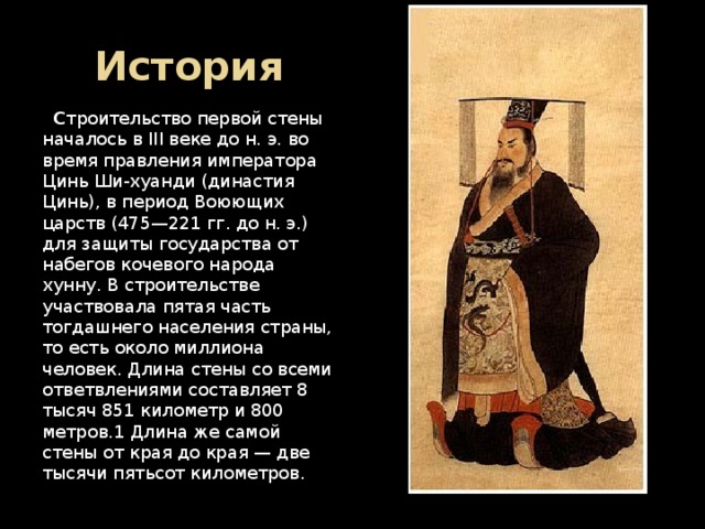 История  С троительство первой стены началось в III веке до н. э. во время правления императора Цинь Ши-хуанди (династия Цинь), в период Воюющих царств (475—221 гг. до н. э.) для защиты государства от набегов кочевого народа хунну. В строительстве участвовала пятая часть тогдашнего населения страны, то есть около миллиона человек. Длина стены со всеми ответвлениями составляет 8 тысяч 851 километр и 800 метров.1 Длина же самой стены от края до края — две тысячи пятьсот километров. 