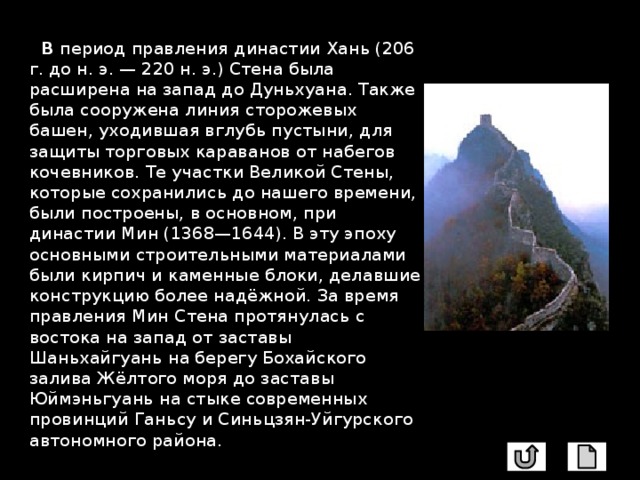  В период правления династии Хань (206 г. до н. э. — 220 н. э.) Стена была расширена на запад до Дуньхуана. Также была сооружена линия сторожевых башен, уходившая вглубь пустыни, для защиты торговых караванов от набегов кочевников. Те участки Великой Стены, которые сохранились до нашего времени, были построены, в основном, при династии Мин (1368—1644). В эту эпоху основными строительными материалами были кирпич и каменные блоки, делавшие конструкцию более надёжной. За время правления Мин Стена протянулась с востока на запад от заставы Шаньхайгуань на берегу Бохайского залива Жёлтого моря до заставы Юймэньгуань на стыке современных провинций Ганьсу и Синьцзян-Уйгурского автономного района. 
