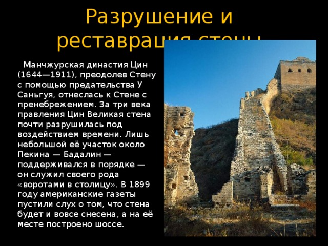 Разрушение и реставрация стены  М анчжурская династия Цин (1644—1911), преодолев Стену с помощью предательства У Саньгуя, отнеслась к Стене с пренебрежением. За три века правления Цин Великая стена почти разрушилась под воздействием времени. Лишь небольшой её участок около Пекина — Бадалин — поддерживался в порядке — он служил своего рода «воротами в столицу». В 1899 году американские газеты пустили слух о том, что стена будет и вовсе снесена, а на её месте построено шоссе. 