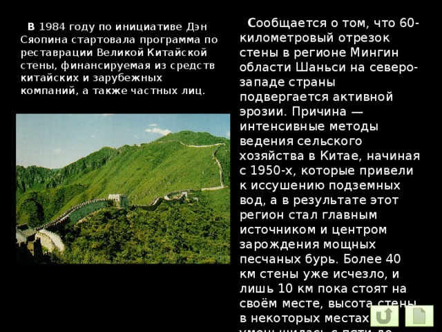  С ообщается о том, что 60-километровый отрезок стены в регионе Мингин области Шаньси на северо-западе страны подвергается активной эрозии. Причина — интенсивные методы ведения сельского хозяйства в Китае, начиная с 1950-х, которые привели к иссушению подземных вод, а в результате этот регион стал главным источником и центром зарождения мощных песчаных бурь. Более 40 км стены уже исчезло, и лишь 10 км пока стоят на своём месте, высота стены в некоторых местах уменьшилась с пяти до двух метров  В 1984 году по инициативе Дэн Сяопина стартовала программа по реставрации Великой Китайской стены, финансируемая из средств китайских и зарубежных компаний, а также частных лиц. 