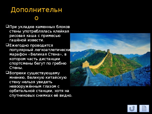 Дополнительно При укладке каменных блоков стены употреблялась клейкая рисовая каша с примесью гашёной извести. Ежегодно проводится популярный легкоатлетический марафон «Великая Стена», в котором часть дистанции спортсмены бегут по гребню Стены. Вопреки существующему мнению, Великую китайскую стену нельзя увидеть невооружённым глазом с орбитальной станции, хотя на спутниковых снимках её видно. 