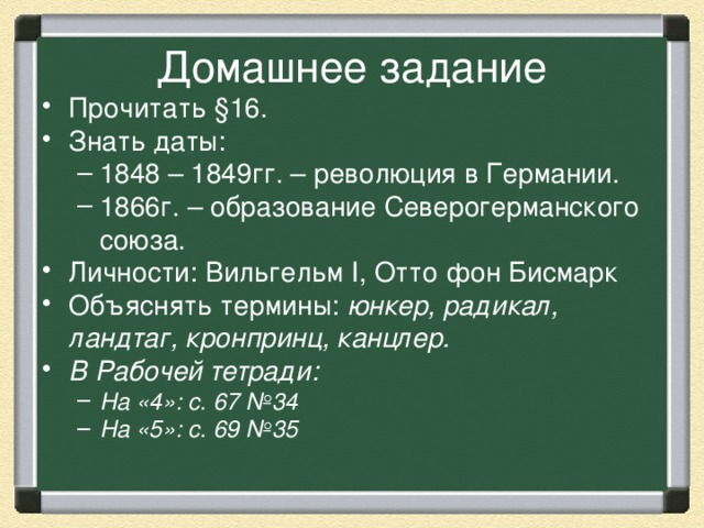 Домашнее задание Прочитать §16. Знать даты: 1848 – 1849гг. – революция в Германии. 1866г. – образование Северогерманского союза. 1848 – 1849гг. – революция в Германии. 1866г. – образование Северогерманского союза. Личности: Вильгельм I, Отто фон Бисмарк Объяснять термины: юнкер, радикал, ландтаг, кронпринц, канцлер. В Рабочей тетради: На «4»: с. 67 №34 На «5»: с. 69 №35 На «4»: с. 67 №34 На «5»: с. 69 №35 