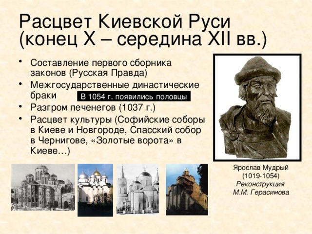 Расцвет Киевской Руси  (конец Х – середина XII вв.) Составление первого сборника законов (Русская Правда) Межгосударственные династические браки Разгром печенегов (1037 г.) Расцвет культуры (Софийские соборы в Киеве и Новгороде, Спасский собор в Чернигове, «Золотые ворота» в Киеве…) В 1054 г. появились половцы Ярослав Мудрый (1019-1054) Реконструкция М.М. Герасимова 