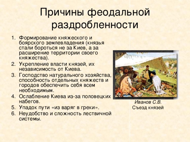 Причины феодальной раздробленности Формирование княжеского и боярского землевладения (князья стали бороться не за Киев, а за расширение территории своего княжества). Укрепление власти князей, их независимость от Киева. Господство натурального хозяйства, способность отдельных княжеств и городов обеспечить себя всем необходимым. Ослабление Киева из-за половецких набегов. Упадок пути «из варяг в греки». Неудобство и сложность лествичной системы. Иванов С.В. Съезд князей 
