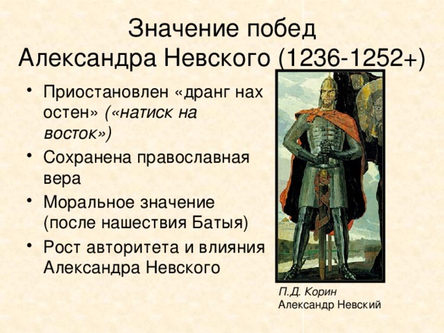 Значение побед  Александра Невского (1236-1252+) Приостановлен «дранг нах остен» («натиск на восток») Сохранена православная вера Моральное значение (после нашествия Батыя) Рост авторитета и влияния Александра Невского П.Д. Корин Александр Невский 