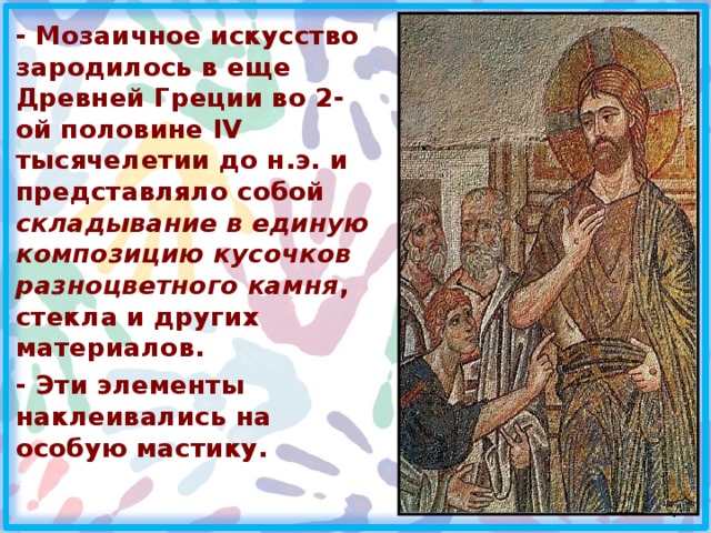 - Мозаичное искусство зародилось в еще Древней Греции во 2-ой половине IV тысячелетии до н.э. и представляло собой складывание в единую композицию кусочков разноцветного камня , стекла и других материалов. - Эти элементы наклеивались на особую мастику.  