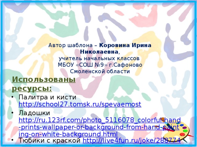Автор шаблона – Коровина Ирина Николаевна , учитель начальных классов МБОУ «СОШ №9» г.Сафоново Смоленской области Использованы ресурсы: Палитра и кисти http://school27.tomsk.ru/spevaemost Ладошки http://ru.123rf.com/photo_5116078_colorful-hand-prints-wallpaper-or-background-from-hand-painting-on-white-background.html Тюбики с краской http://live4fun.ru/joke/288774  