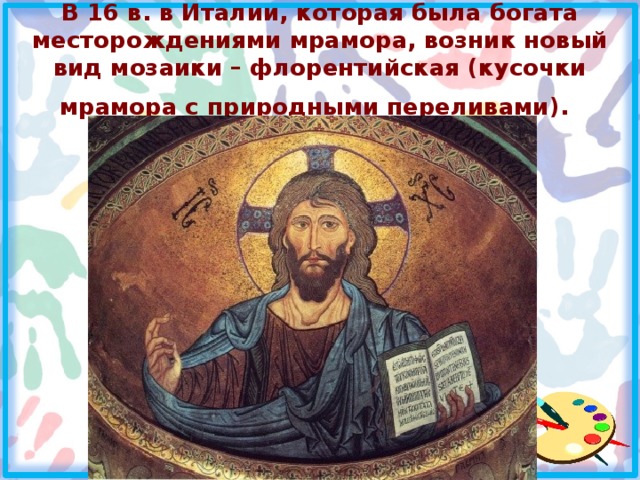 В 16 в. в Италии, которая была богата месторождениями мрамора, возник новый вид мозаики – флорентийская (кусочки мрамора с природными переливами).  