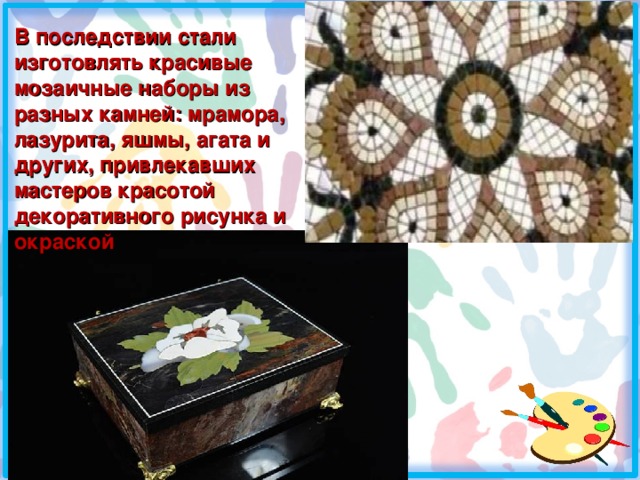 В последствии стали изготовлять красивые мозаичные наборы из разных камней: мрамора, лазурита, яшмы, агата и других, привлекавших мастеров красотой декоративного рисунка и окраской 