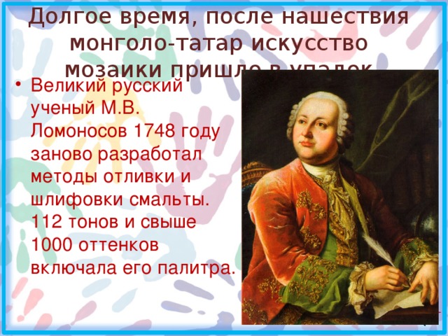 Долгое время, после нашествия монголо-татар искусство мозаики пришло в упадок Великий русский ученый М.В. Ломоносов 1748 году заново разработал методы отливки и шлифовки смальты. 112 тонов и свыше 1000 оттенков включала его палитра.  