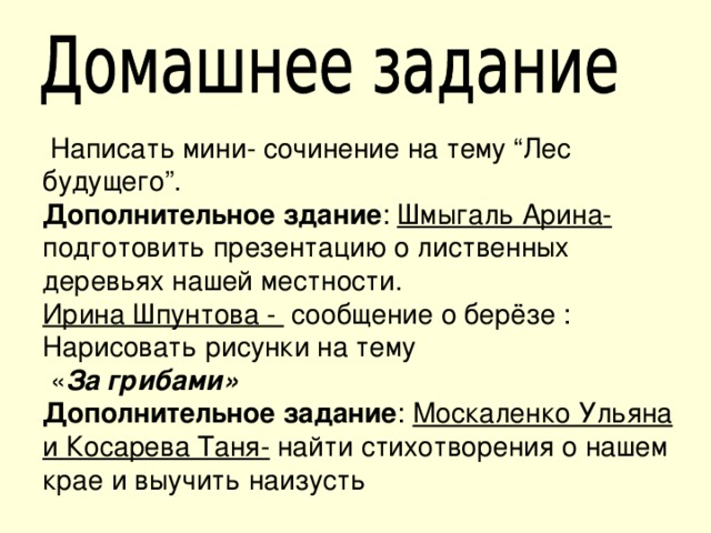  Написать мини- сочинение на тему “Лес будущего”. Дополнительное здание : Шмыгаль Арина- подготовить презентацию о лиственных деревьях нашей местности. Ирина Шпунтова - сообщение о берёзе : Нарисовать рисунки на тему  « За грибами» Дополнительное задание : Москаленко Ульяна и Косарева Таня- найти стихотворения о нашем крае и выучить наизусть 