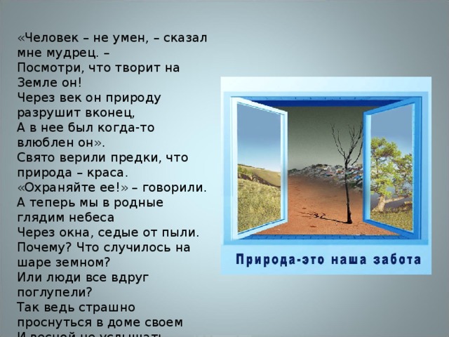 «Человек – не умен, – сказал мне мудрец. –  Посмотри, что творит на Земле он!  Через век он природу разрушит вконец,  А в нее был когда-то влюблен он».  Свято верили предки, что природа – краса.  «Охраняйте ее!» – говорили.  А теперь мы в родные глядим небеса  Через окна, седые от пыли.  Почему? Что случилось на шаре земном?  Или люди все вдруг поглупели?  Так ведь страшно проснуться в доме своем  И весной не услышать капели. 