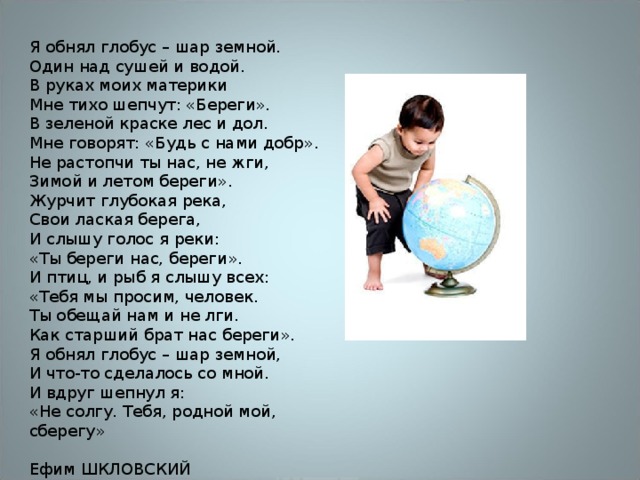Я обнял глобус – шар земной.  Один над сушей и водой.  В руках моих материки  Мне тихо шепчут: «Береги». В зеленой краске лес и дол.  Мне говорят: «Будь с нами добр».  Не растопчи ты нас, не жги,  Зимой и летом береги». Журчит глубокая река,  Свои лаская берега,  И слышу голос я реки:  «Ты береги нас, береги». И птиц, и рыб я слышу всех:  «Тебя мы просим, человек.  Ты обещай нам и не лги.  Как старший брат нас береги». Я обнял глобус – шар земной,  И что-то сделалось со мной.  И вдруг шепнул я:  «Не солгу. Тебя, родной мой, сберегу» Ефим ШКЛОВСКИЙ 