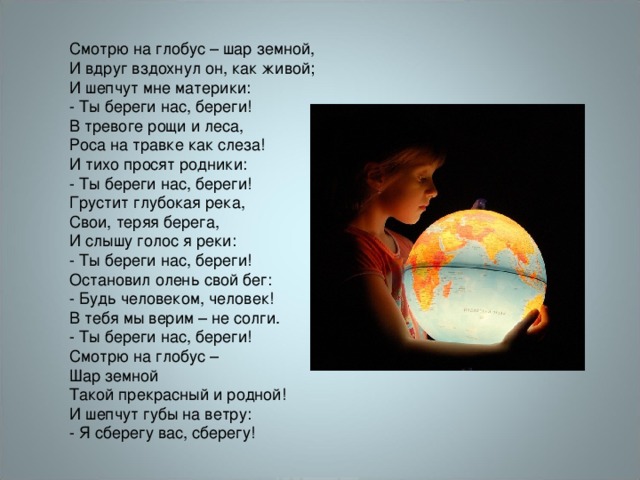 Смотрю на глобус – шар земной,  И вдруг вздохнул он, как живой;  И шепчут мне материки:  - Ты береги нас, береги! В тревоге рощи и леса,  Роса на травке как слеза!  И тихо просят родники:  - Ты береги нас, береги! Грустит глубокая река,  Свои, теряя берега,  И слышу голос я реки:  - Ты береги нас, береги! Остановил олень свой бег:  - Будь человеком, человек!  В тебя мы верим – не солги.  - Ты береги нас, береги! Смотрю на глобус –  Шар земной  Такой прекрасный и родной!  И шепчут губы на ветру:  - Я сберегу вас, сберегу! 