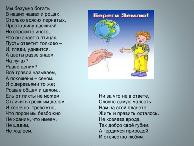 Мы безумно богаты  В наших чащах и рощах  Столько всяких пернатых,  Просто диву даёшься! Но спросите иного,  Что он знает о птицах,  Пусть ответит толково –  И, гляди, удивится. А цветы разве знаем  На лугах?  Разве ценим?  Всё травой называем,  А покошены – сеном. И с деревьями то же;  Роща в общем и целом…  Ель от пихты не можем  Отличить грешным делом. И конечно, тревожно,  Что порой мы безбожно  Не храним, что имеем,  Не щадим,  Не жалеем. Ни за что не в ответе,  Словно самую малость  Нам на этой планете  Жить и править осталось. Не хозяева вроде,  Так добро своё губим.  А гордимся природой  И отечество любим. 