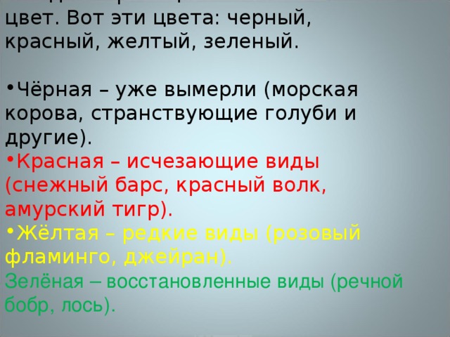 Каждая страница книги имеет свой цвет. Вот эти цвета: черный, красный, желтый, зеленый. Чёрная – уже вымерли (морская корова, странствующие голуби и другие). Красная – исчезающие виды (снежный барс, красный волк, амурский тигр). Жёлтая – редкие виды (розовый фламинго, джейран). Зелёная – восстановленные виды (речной бобр, лось). 