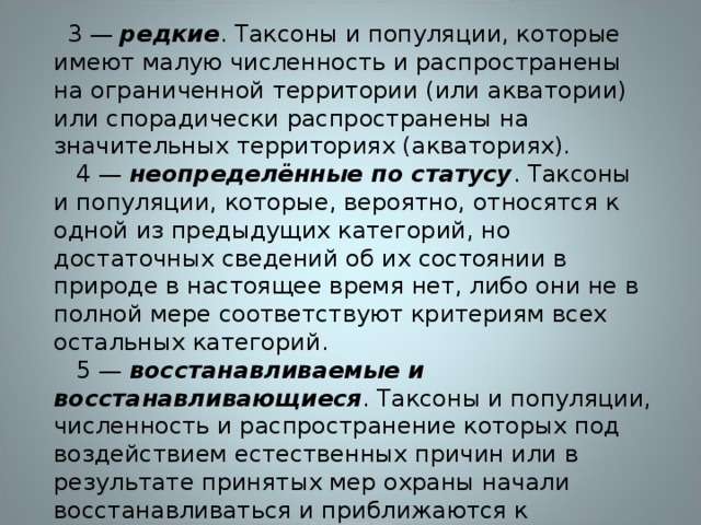    3 — редкие . Таксоны и популяции, которые имеют малую численность и распространены на ограниченной территории (или акватории) или спорадически распространены на значительных территориях (акваториях).      4 — неопределённые по статусу . Таксоны и популяции, которые, вероятно, относятся к одной из предыдущих категорий, но достаточных сведений об их состоянии в природе в настоящее время нет, либо они не в полной мере соответствуют критериям всех остальных категорий.    5 — восстанавливаемые и восстанавливающиеся . Таксоны и популяции, численность и распространение которых под воздействием естественных причин или в результате принятых мер охраны начали восстанавливаться и приближаются к состоянию, когда не будут нуждаться в срочных мерах по сохранению и восстановлению. 