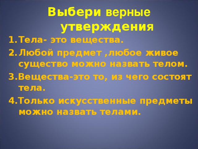 Выбери верные утверждени я Тела-  это вещества. Любой предмет ,любое живое существо можно назвать телом. 3.Вещества-это то, из чего состоят тела. 4.Только искусственные предметы можно назвать телами. 